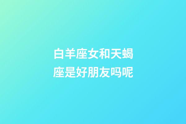 白羊座女和天蝎座是好朋友吗呢-第1张-星座运势-玄机派