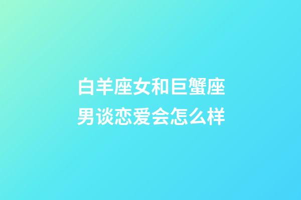 白羊座女和巨蟹座男谈恋爱会怎么样-第1张-星座运势-玄机派