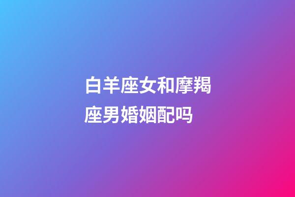 白羊座女和摩羯座男婚姻配吗-第1张-星座运势-玄机派