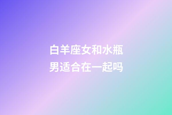 白羊座女和水瓶男适合在一起吗-第1张-星座运势-玄机派
