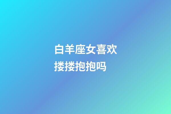 白羊座女喜欢搂搂抱抱吗-第1张-星座运势-玄机派