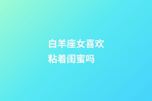 白羊座女喜欢粘着闺蜜吗-第1张-星座运势-玄机派