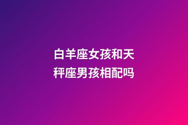 白羊座女孩和天秤座男孩相配吗-第1张-星座运势-玄机派