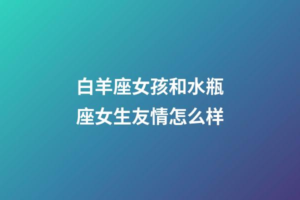 白羊座女孩和水瓶座女生友情怎么样-第1张-星座运势-玄机派