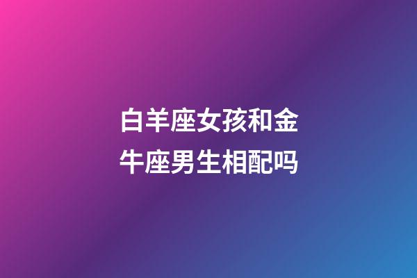 白羊座女孩和金牛座男生相配吗-第1张-星座运势-玄机派