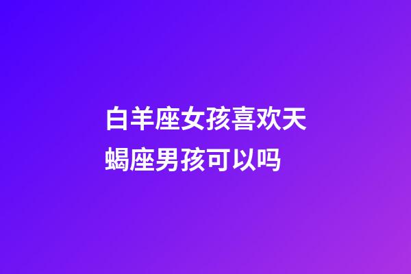 白羊座女孩喜欢天蝎座男孩可以吗-第1张-星座运势-玄机派