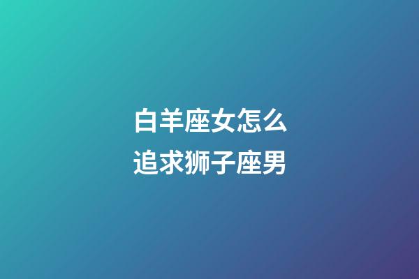 白羊座女怎么追求狮子座男-第1张-星座运势-玄机派