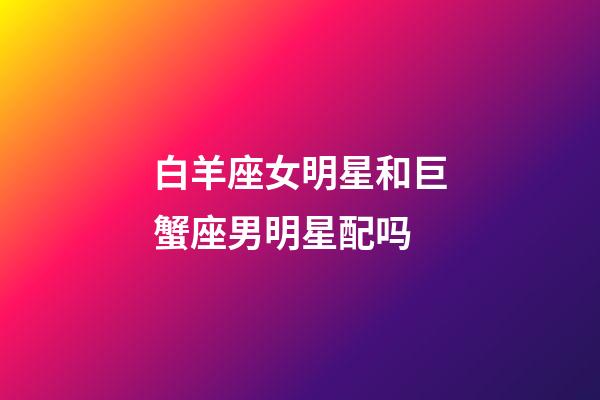 白羊座女明星和巨蟹座男明星配吗-第1张-星座运势-玄机派
