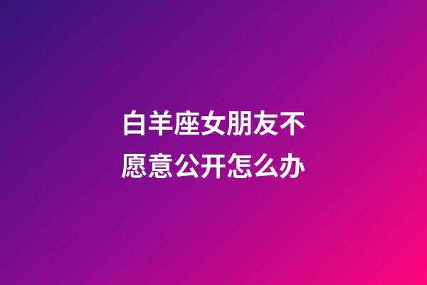 白羊座女朋友不愿意公开怎么办-第1张-星座运势-玄机派