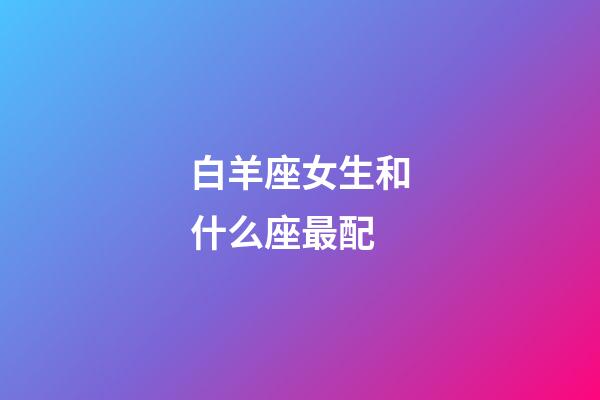 白羊座女生和什么座最配（白羊座最合不来的星座）-第1张-星座运势-玄机派