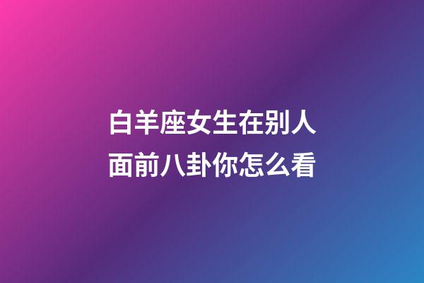 白羊座女生在别人面前八卦你怎么看-第1张-星座运势-玄机派