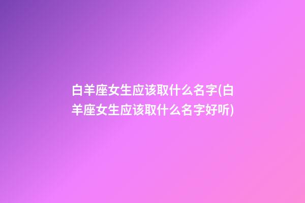 白羊座女生应该取什么名字(白羊座女生应该取什么名字好听)