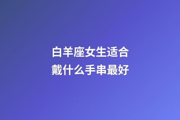 白羊座女生适合戴什么手串最好-第1张-星座运势-玄机派