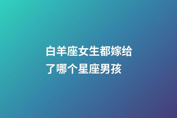 白羊座女生都嫁给了哪个星座男孩-第1张-星座运势-玄机派