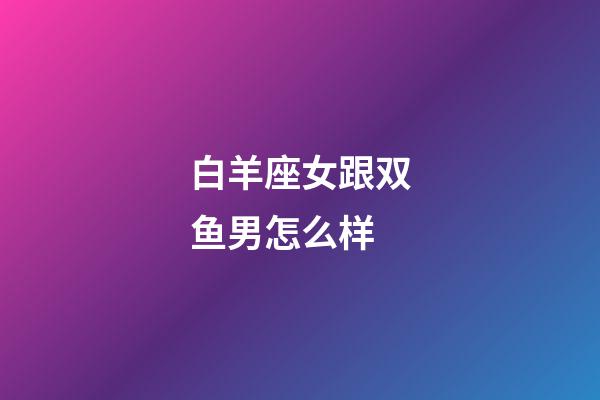 白羊座女跟双鱼男怎么样-第1张-星座运势-玄机派