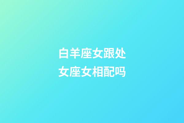 白羊座女跟处女座女相配吗-第1张-星座运势-玄机派