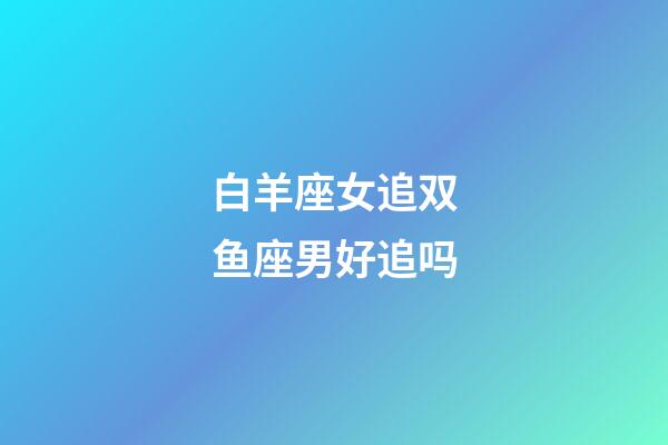 白羊座女追双鱼座男好追吗-第1张-星座运势-玄机派