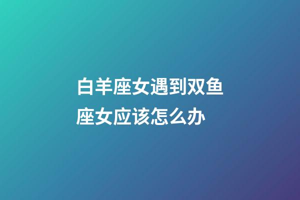 白羊座女遇到双鱼座女应该怎么办-第1张-星座运势-玄机派