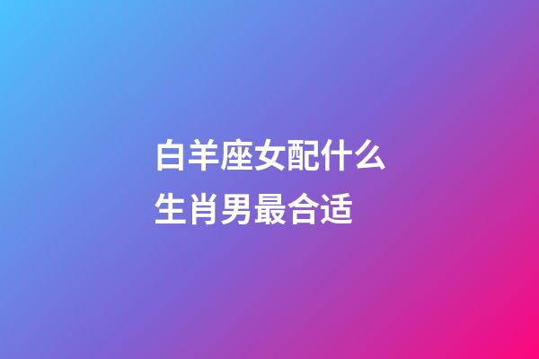 白羊座女配什么生肖男最合适-第1张-星座运势-玄机派