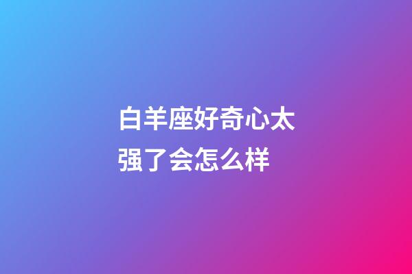 白羊座好奇心太强了会怎么样-第1张-星座运势-玄机派