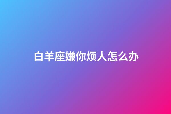 白羊座嫌你烦人怎么办-第1张-星座运势-玄机派