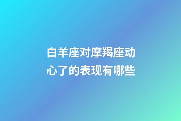 白羊座对摩羯座动心了的表现有哪些-第1张-星座运势-玄机派