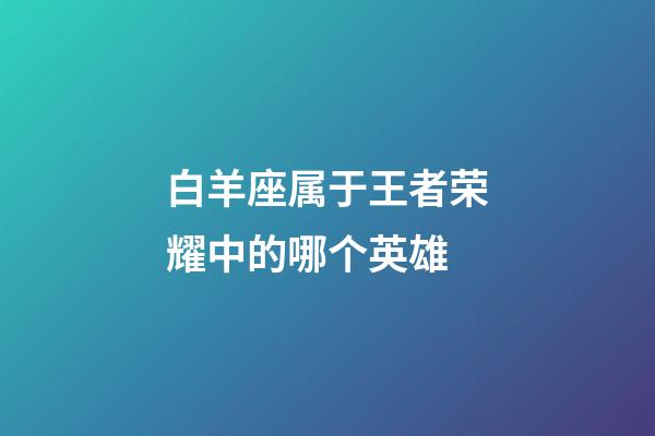 白羊座属于王者荣耀中的哪个英雄-第1张-星座运势-玄机派