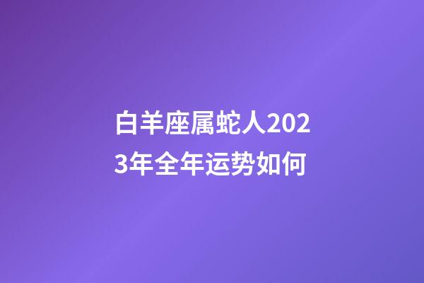 白羊座属蛇人2023年全年运势如何-第1张-星座运势-玄机派