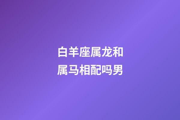 白羊座属龙和属马相配吗男-第1张-星座运势-玄机派