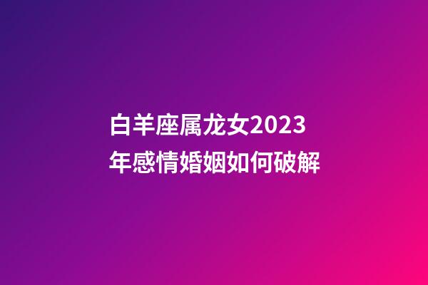 白羊座属龙女2023年感情婚姻如何破解-第1张-星座运势-玄机派