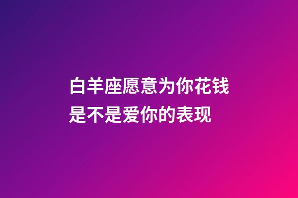 白羊座愿意为你花钱是不是爱你的表现-第1张-星座运势-玄机派