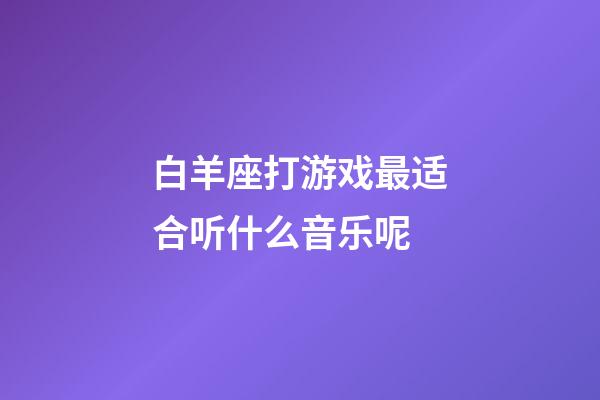 白羊座打游戏最适合听什么音乐呢-第1张-星座运势-玄机派