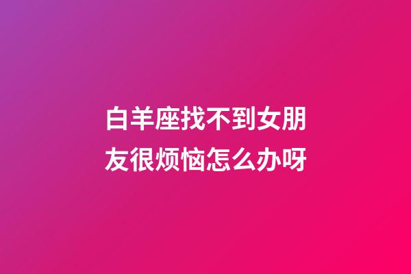 白羊座找不到女朋友很烦恼怎么办呀-第1张-星座运势-玄机派