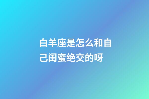 白羊座是怎么和自己闺蜜绝交的呀-第1张-星座运势-玄机派