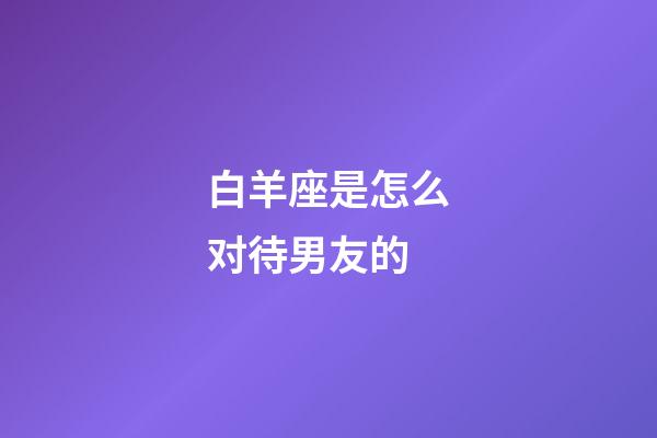 白羊座是怎么对待男友的-第1张-星座运势-玄机派