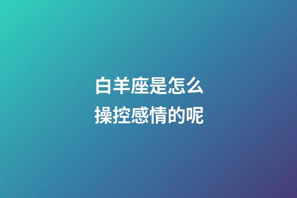 白羊座是怎么操控感情的呢-第1张-星座运势-玄机派