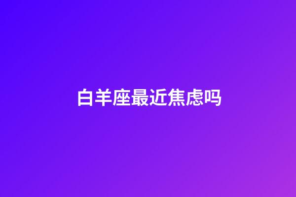 白羊座最近焦虑吗-第1张-星座运势-玄机派