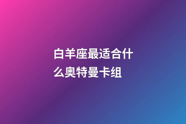 白羊座最适合什么奥特曼卡组-第1张-星座运势-玄机派