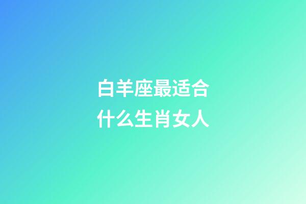 白羊座最适合什么生肖女人-第1张-星座运势-玄机派