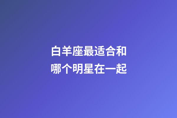 白羊座最适合和哪个明星在一起-第1张-星座运势-玄机派