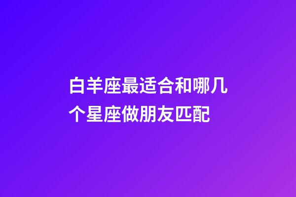 白羊座最适合和哪几个星座做朋友匹配-第1张-星座运势-玄机派