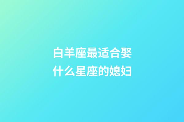 白羊座最适合娶什么星座的媳妇-第1张-星座运势-玄机派