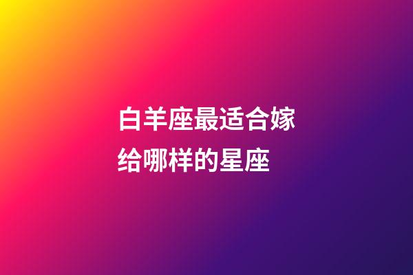 白羊座最适合嫁给哪样的星座-第1张-星座运势-玄机派