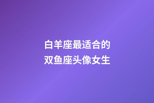 白羊座最适合的双鱼座头像女生-第1张-星座运势-玄机派