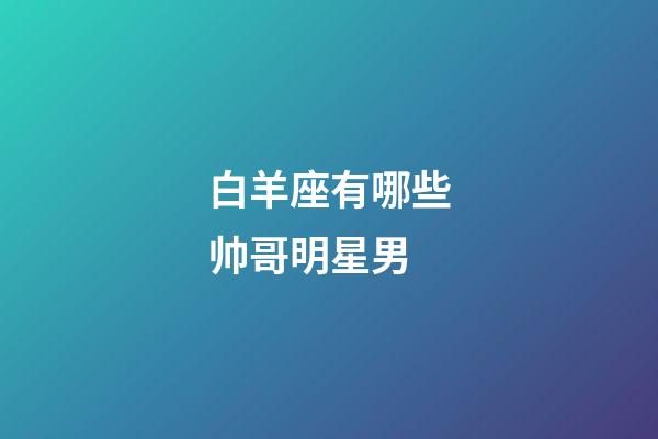 白羊座有哪些帅哥明星男-第1张-星座运势-玄机派