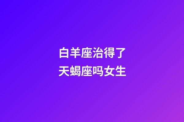 白羊座治得了天蝎座吗女生-第1张-星座运势-玄机派