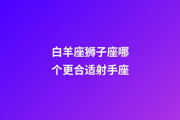 白羊座狮子座哪个更合适射手座-第1张-星座运势-玄机派