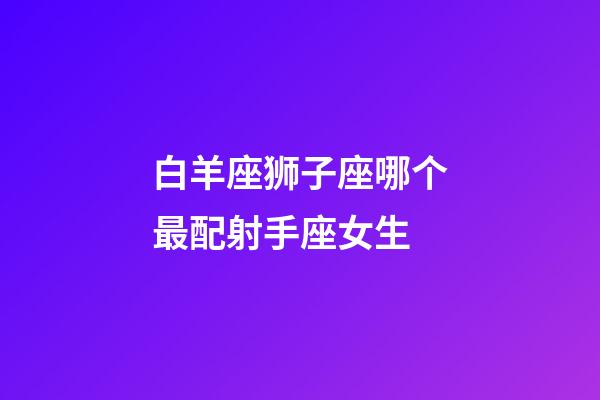 白羊座狮子座哪个最配射手座女生-第1张-星座运势-玄机派