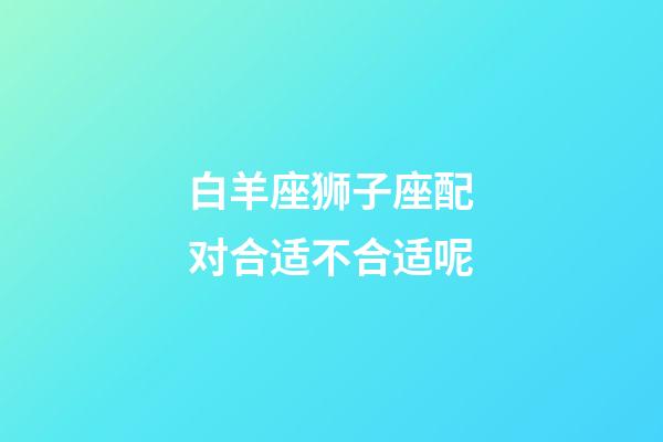 白羊座狮子座配对合适不合适呢-第1张-星座运势-玄机派