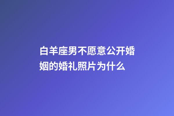白羊座男不愿意公开婚姻的婚礼照片为什么-第1张-星座运势-玄机派